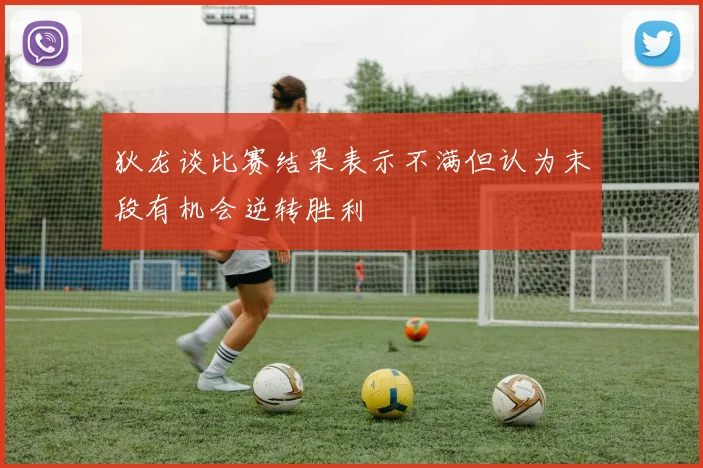 狄龙谈比赛结果表示不满但认为末段有机会逆转胜利