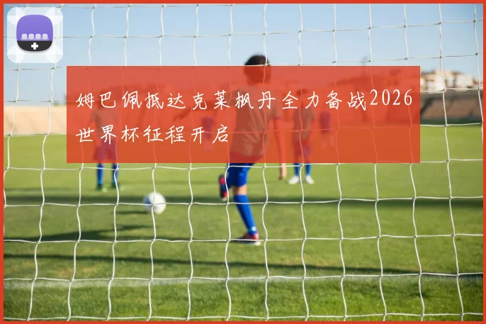 姆巴佩抵达克莱枫丹全力备战2026世界杯征程开启