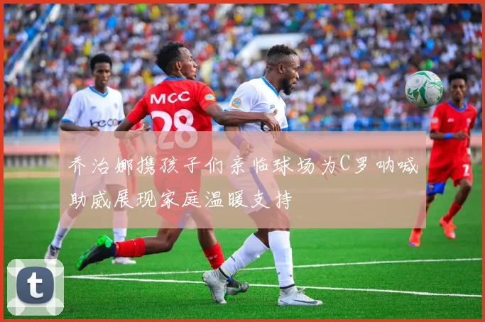 乔治娜携孩子们亲临球场为C罗呐喊助威展现家庭温暖支持