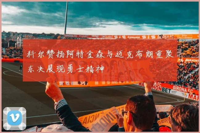 科尔赞扬阿特金森与迈克布朗重聚东决展现勇士精神