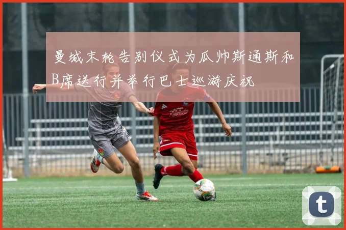 曼城末轮告别仪式为瓜帅斯通斯和B席送行并举行巴士巡游庆祝