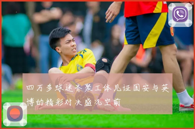 四万多球迷齐聚工体见证国安与英博的精彩对决盛况空前