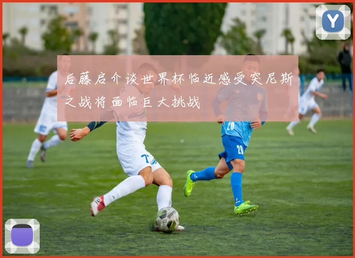 后藤启介谈世界杯临近感受突尼斯之战将面临巨大挑战