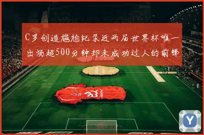 C罗创造尴尬纪录近两届世界杯唯一出场超500分钟却未成功过人的前锋