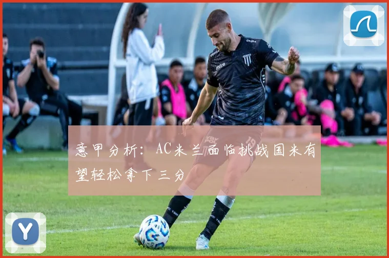 意甲分析：AC米兰面临挑战国米有望轻松拿下三分