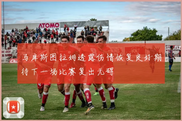 马库斯图拉姆透露伤情恢复良好期待下一场比赛复出无碍