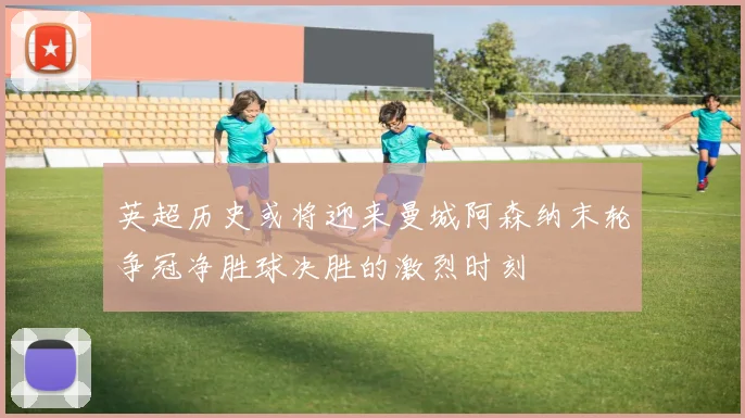 英超历史或将迎来曼城阿森纳末轮争冠净胜球决胜的激烈时刻