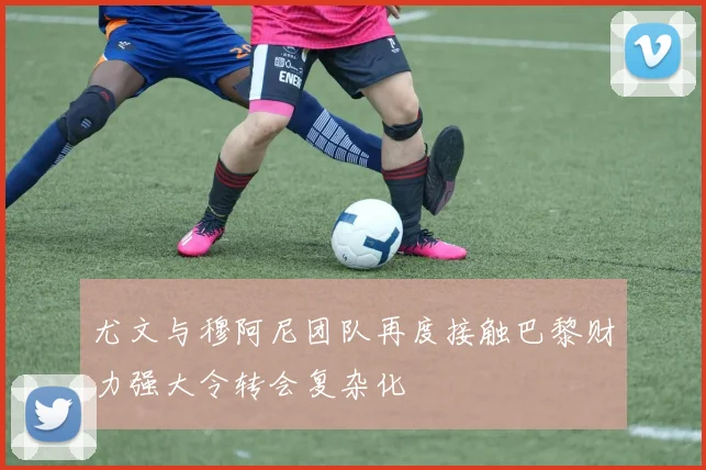 尤文与穆阿尼团队再度接触巴黎财力强大令转会复杂化