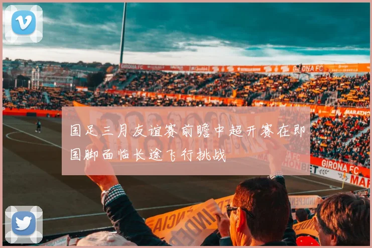 国足三月友谊赛前瞻中超开赛在即国脚面临长途飞行挑战