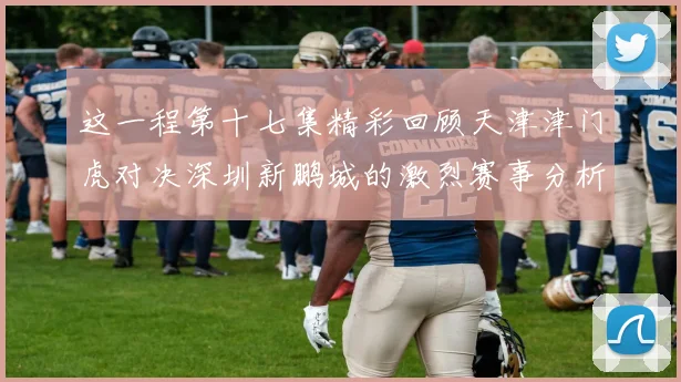这一程第十七集精彩回顾天津津门虎对决深圳新鹏城的激烈赛事分析与亮点解读