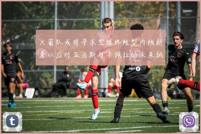 火箭队或将寻求空接终结型内线新秀以应对亚当斯与卡佩拉的未来挑战